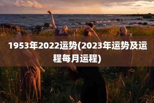1953年2022运势(2023年运势及运程每月运程)