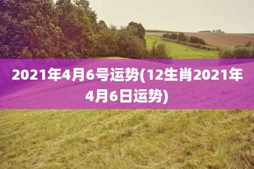 2021年4月6号运势(12生肖2021年4月6日运势)