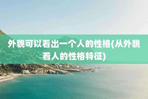 外貌可以看出一个人的性格(从外貌看人的性格特征)