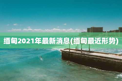 缅甸2021年最新消息(缅甸最近形势)