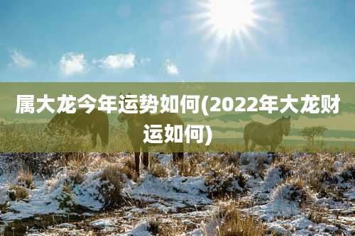 属大龙今年运势如何(2022年大龙财运如何)