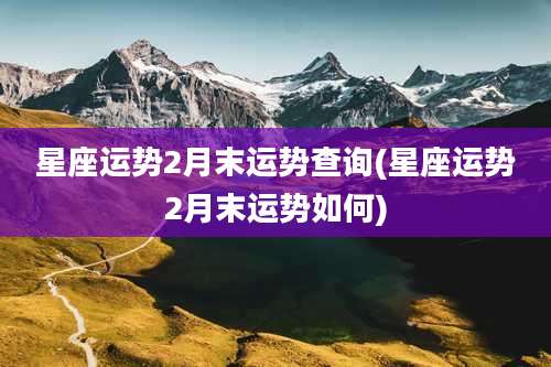 星座运势2月末运势查询(星座运势2月末运势如何)