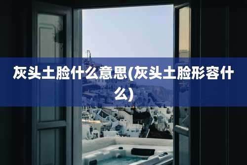 灰头土脸什么意思(灰头土脸形容什么)