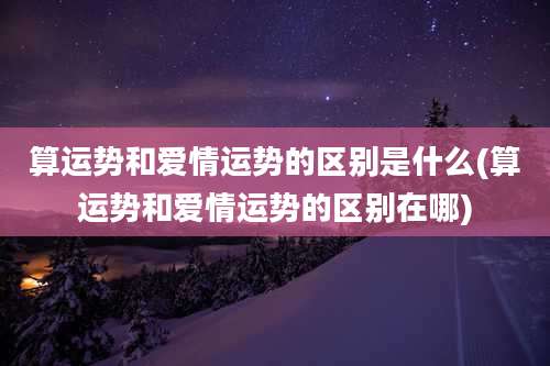 算运势和爱情运势的区别是什么(算运势和爱情运势的区别在哪)