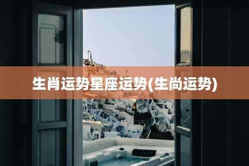 生肖运势星座运势(生尚运势)