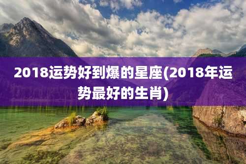 2018运势好到爆的星座(2018年运势最好的生肖)