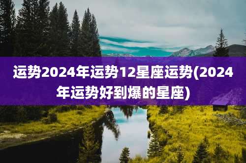 运势2024年运势12星座运势(2024年运势好到爆的星座)