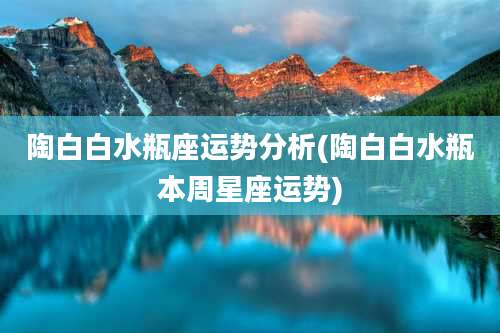 陶白白水瓶座运势分析(陶白白水瓶本周星座运势)