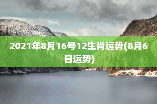 2021年8月16号12生肖运势(8月6日运势)