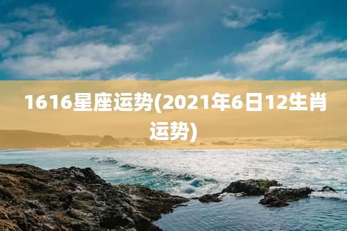 1616星座运势(2021年6日12生肖运势)