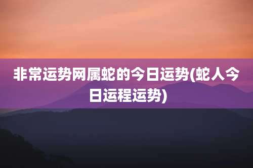 非常运势网属蛇的今日运势(蛇人今日运程运势)