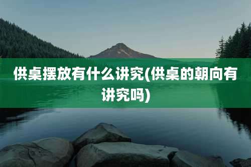 供桌摆放有什么讲究(供桌的朝向有讲究吗)