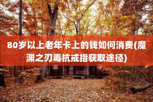 80岁以上老年卡上的钱如何消费(魔渊之刃毒抗戒指获取途径)
