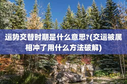 运势交替时期是什么意思?(交运被属相冲了用什么方法破解)