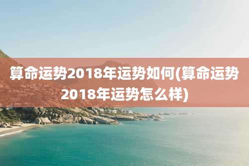 算命运势2018年运势如何(算命运势2018年运势怎么样)