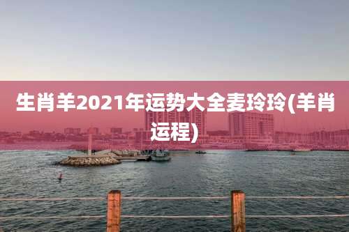 生肖羊2021年运势大全麦玲玲(羊肖运程)