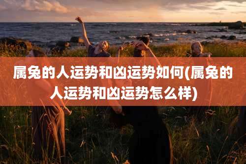 属兔的人运势和凶运势如何(属兔的人运势和凶运势怎么样)