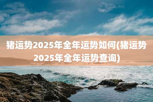 猪运势2025年全年运势如何(猪运势2025年全年运势查询)
