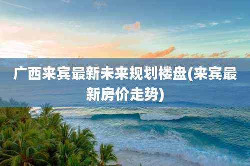 广西来宾最新未来规划楼盘(来宾最新房价走势)