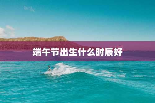 端午节出生什么时辰好