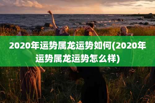 2020年运势属龙运势如何(2020年运势属龙运势怎么样)