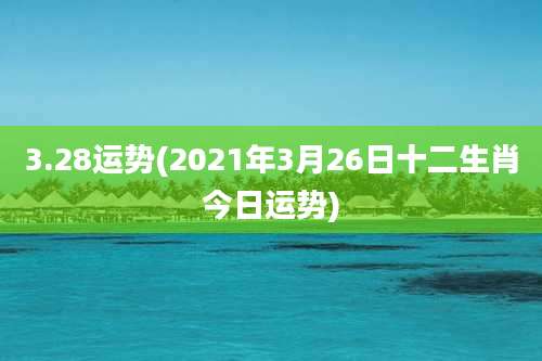 3.28运势(2021年3月26日十二生肖今日运势)