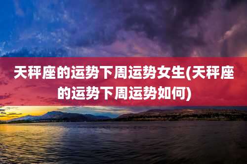 天秤座的运势下周运势女生(天秤座的运势下周运势如何)