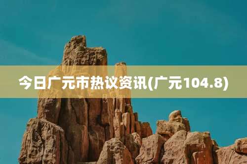 今日广元市热议资讯(广元104.8)