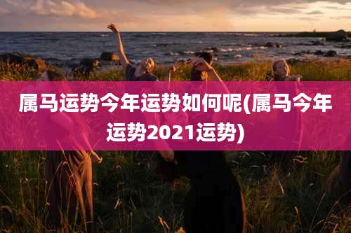 属马运势今年运势如何呢(属马今年运势2021运势)