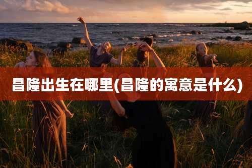 昌隆出生在哪里(昌隆的寓意是什么)