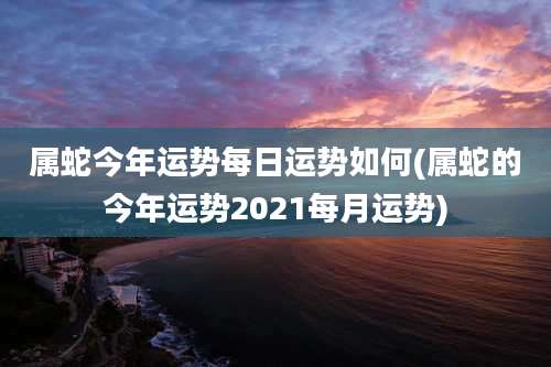 属蛇今年运势每日运势如何(属蛇的今年运势2021每月运势)