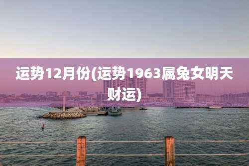 运势12月份(运势1963属兔女明天财运)