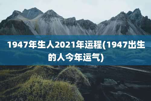 1947年生人2021年运程(1947出生的人今年运气)