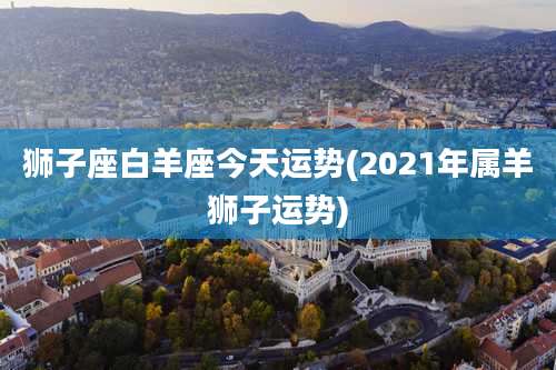 狮子座白羊座今天运势(2021年属羊狮子运势)