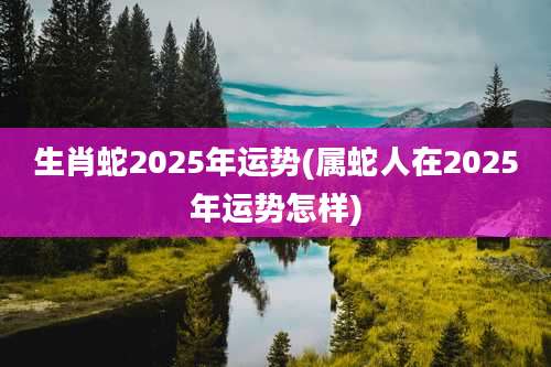 生肖蛇2025年运势(属蛇人在2025年运势怎样)
