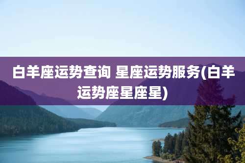 白羊座运势查询 星座运势服务(白羊运势座星座星)