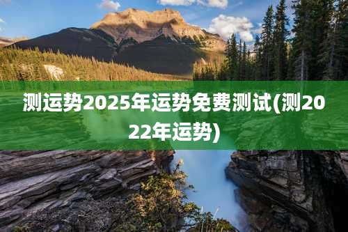 测运势2025年运势免费测试(测2022年运势)