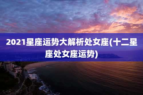 2021星座运势大解析处女座(十二星座处女座运势)