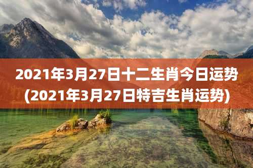 2021年3月27日十二生肖今日运势(2021年3月27日特吉生肖运势)