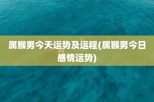 属猴男今天运势及运程(属猴男今日感情运势)