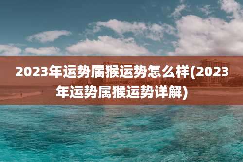2023年运势属猴运势怎么样(2023年运势属猴运势详解)