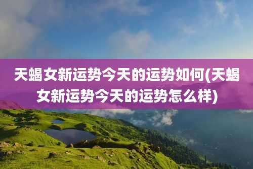 天蝎女新运势今天的运势如何(天蝎女新运势今天的运势怎么样)