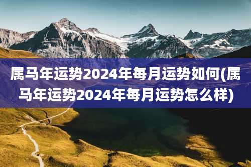 属马年运势2024年每月运势如何(属马年运势2024年每月运势怎么样)