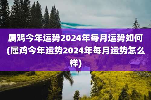 属鸡今年运势2024年每月运势如何(属鸡今年运势2024年每月运势怎么样)