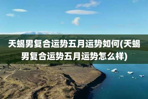 天蝎男复合运势五月运势如何(天蝎男复合运势五月运势怎么样)