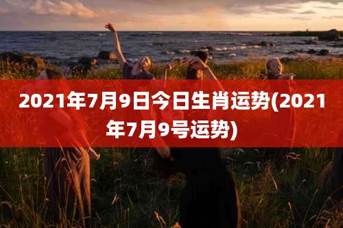 2021年7月9日今日生肖运势(2021年7月9号运势)