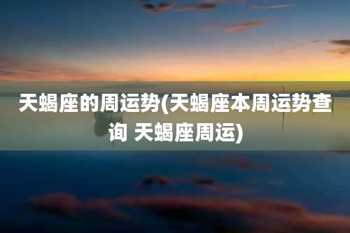天蝎座的周运势(天蝎座本周运势查询 天蝎座周运)