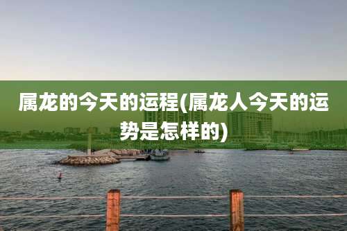 属龙的今天的运程(属龙人今天的运势是怎样的)