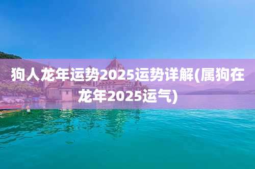 狗人龙年运势2025运势详解(属狗在龙年2025运气)