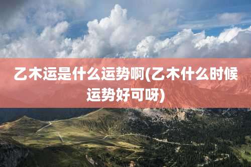 乙木运是什么运势啊(乙木什么时候运势好可呀)